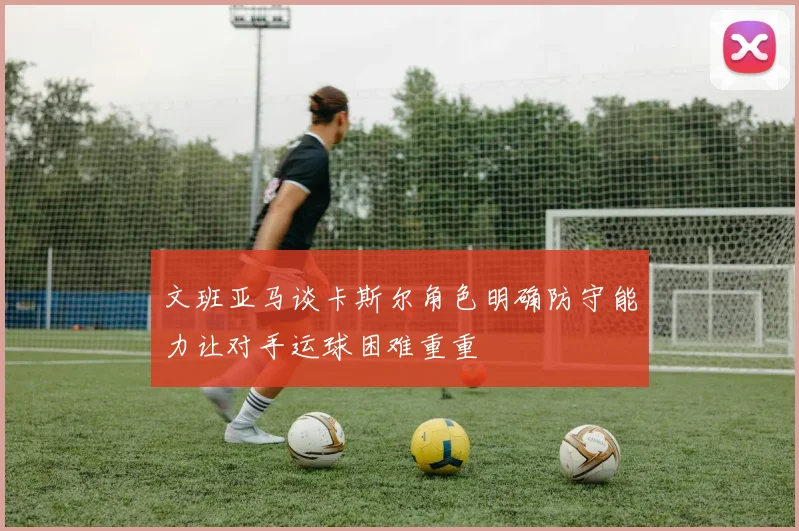 文班亚马谈卡斯尔角色明确防守能力让对手运球困难重重