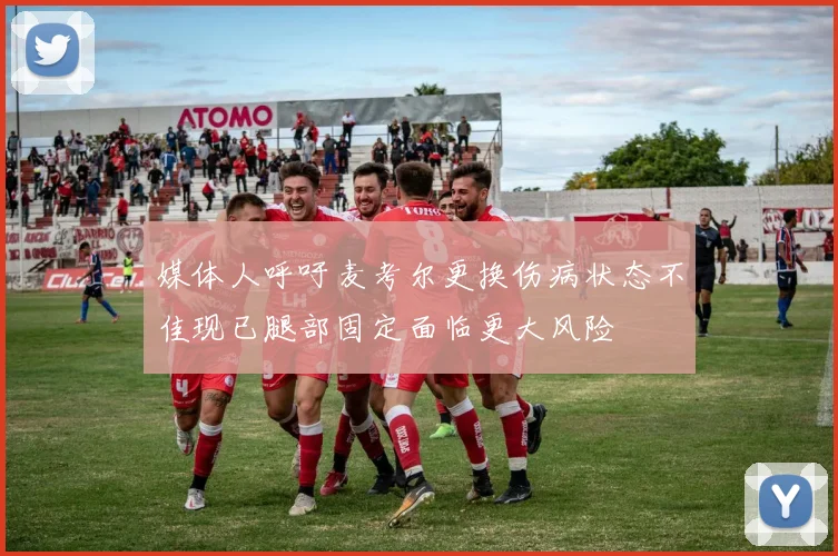 媒体人呼吁麦考尔更换伤病状态不佳现已腿部固定面临更大风险