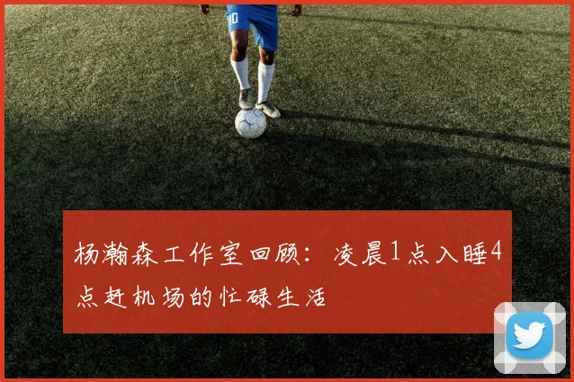 杨瀚森工作室回顾：凌晨1点入睡4点赶机场的忙碌生活