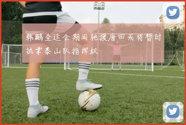 韩鹏全运会期间驰援唐田或将暂时执掌泰山队指挥权