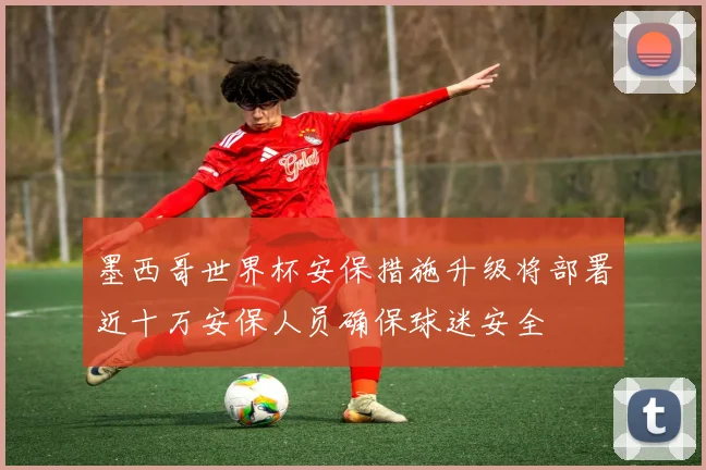 墨西哥世界杯安保措施升级将部署近十万安保人员确保球迷安全