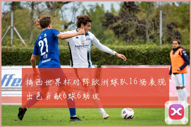 梅西世界杯对阵欧洲球队16场表现出色贡献6球6助攻