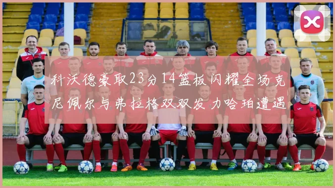 科沃德豪取23分14篮板闪耀全场克尼佩尔与弗拉格双双发力哈珀遭遇瓶颈表现低迷