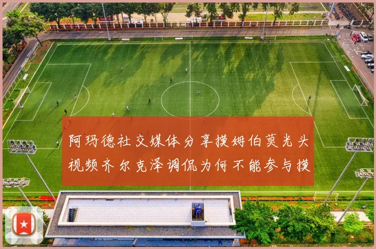 阿玛德社交媒体分享摸姆伯莫光头视频齐尔克泽调侃为何不能参与摸头活动