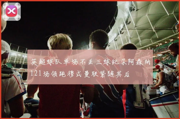 英超球队单场不丢三球纪录阿森纳121场领跑穆式曼联紧随其后