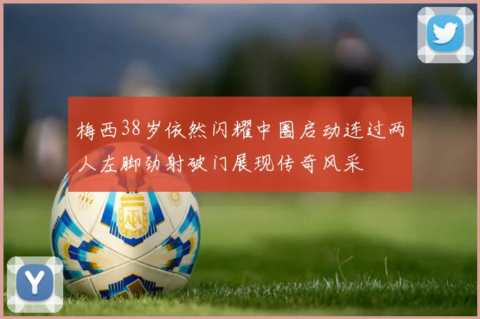 梅西38岁依然闪耀中圈启动连过两人左脚劲射破门展现传奇风采