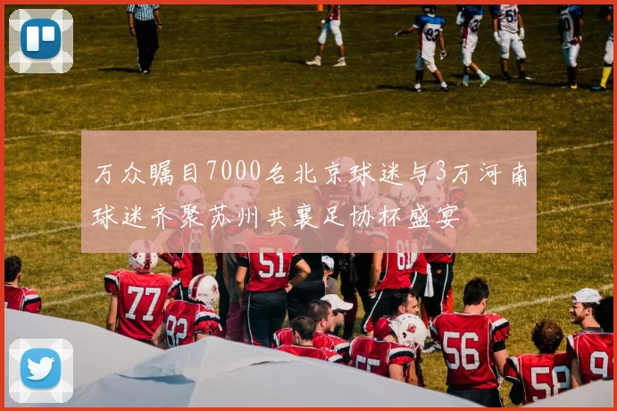 万众瞩目7000名北京球迷与3万河南球迷齐聚苏州共襄足协杯盛宴