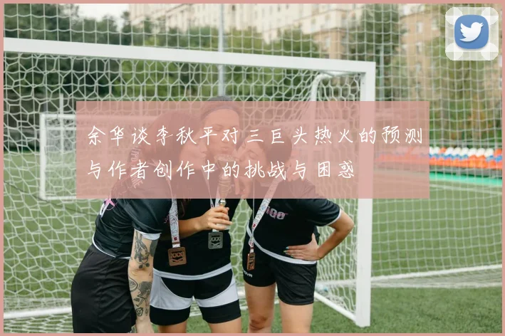 余华谈李秋平对三巨头热火的预测与作者创作中的挑战与困惑