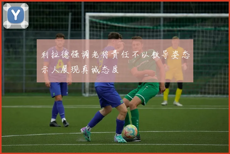 利拉德强调老将责任不以教导姿态示人展现真诚态度
