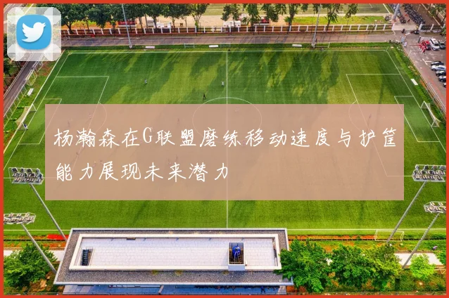 杨瀚森在G联盟磨练移动速度与护筐能力展现未来潜力