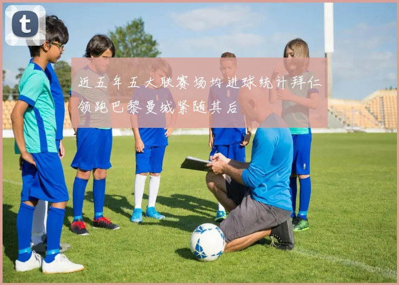 近五年五大联赛场均进球统计拜仁领跑巴黎曼城紧随其后