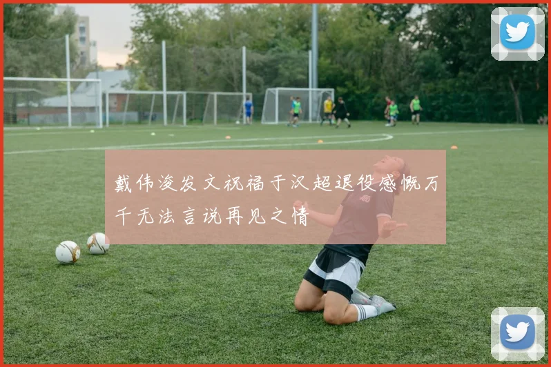 戴伟浚发文祝福于汉超退役感慨万千无法言说再见之情
