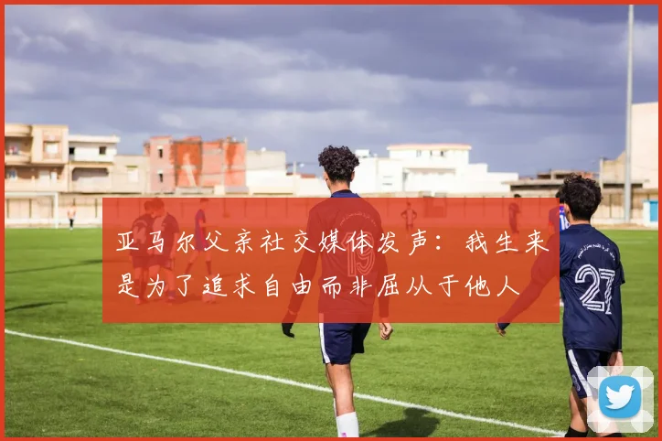 亚马尔父亲社交媒体发声：我生来是为了追求自由而非屈从于他人