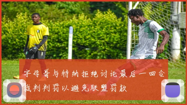字母哥与特纳拒绝讨论最后一回合裁判判罚以避免联盟罚款