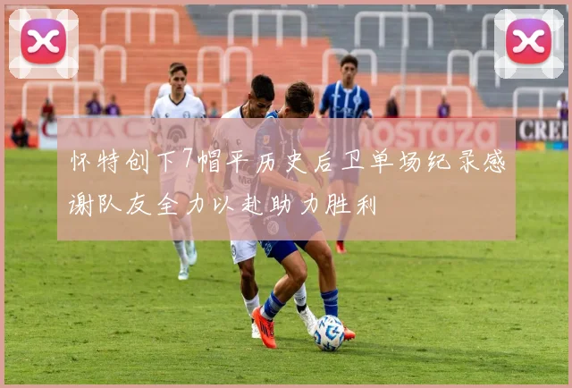 怀特创下7帽平历史后卫单场纪录感谢队友全力以赴助力胜利