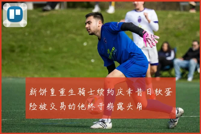 新饼皇重生骑士续约庆幸昔日软蛋险被交易的他终于崭露头角