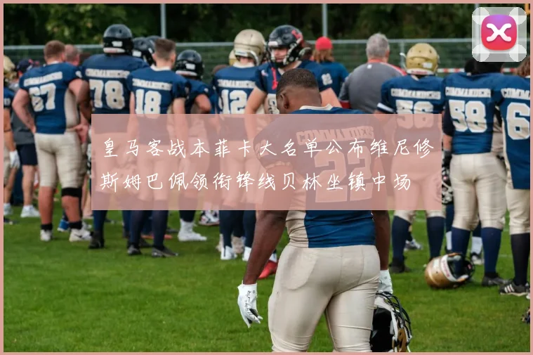 皇马客战本菲卡大名单公布维尼修斯姆巴佩领衔锋线贝林坐镇中场