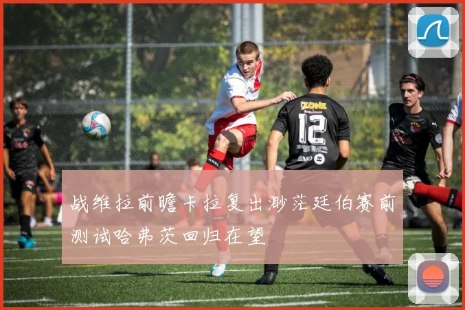 战维拉前瞻卡拉复出渺茫廷伯赛前测试哈弗茨回归在望