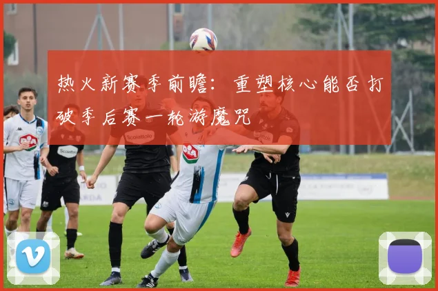 热火新赛季前瞻：重塑核心能否打破季后赛一轮游魔咒