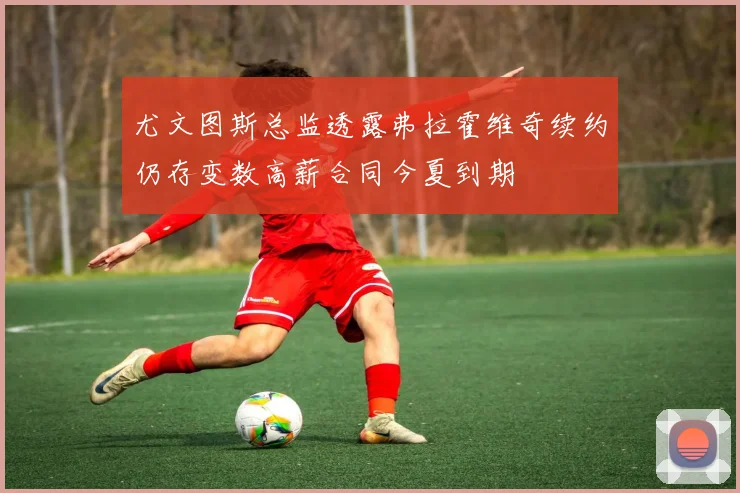 尤文图斯总监透露弗拉霍维奇续约仍存变数高薪合同今夏到期