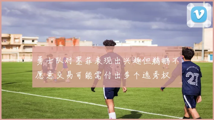 勇士队对墨菲表现出兴趣但鹈鹕不愿意交易可能需付出多个选秀权