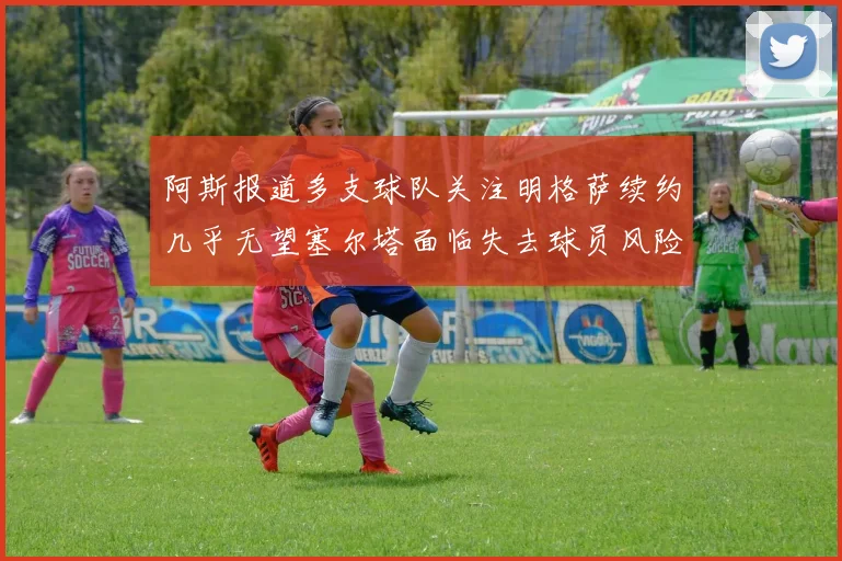 阿斯报道多支球队关注明格萨续约几乎无望塞尔塔面临失去球员风险