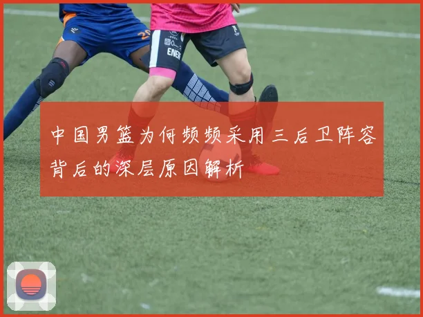 中国男篮为何频频采用三后卫阵容背后的深层原因解析