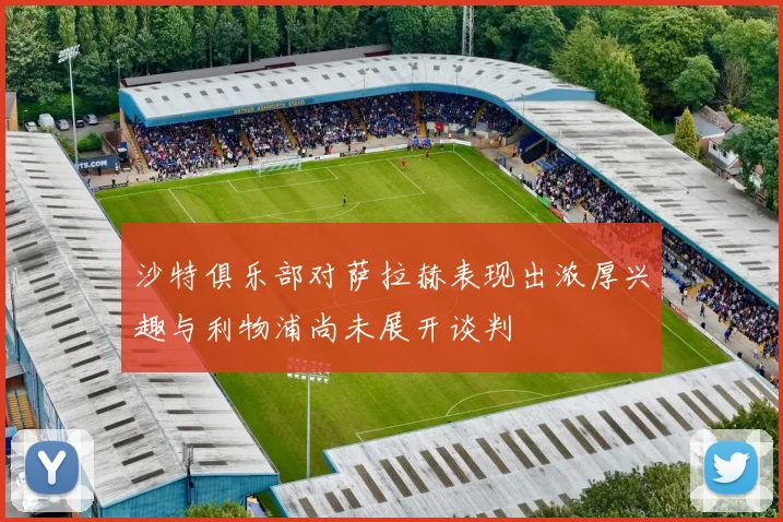沙特俱乐部对萨拉赫表现出浓厚兴趣与利物浦尚未展开谈判