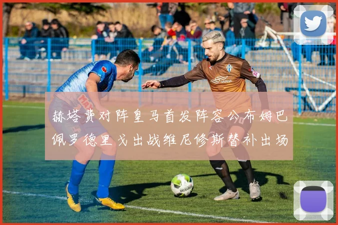 赫塔费对阵皇马首发阵容公布姆巴佩罗德里戈出战维尼修斯替补出场