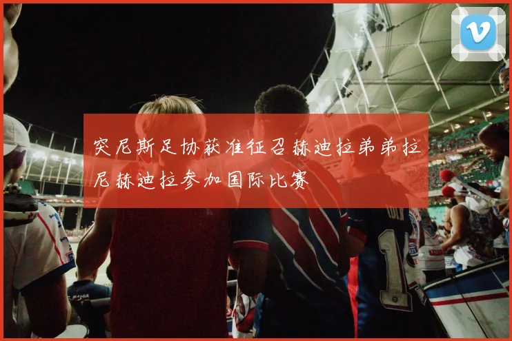 突尼斯足协获准征召赫迪拉弟弟拉尼赫迪拉参加国际比赛