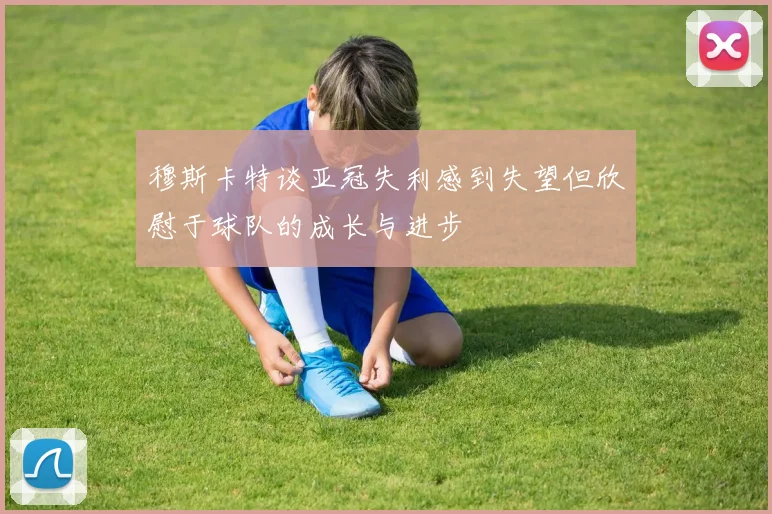 穆斯卡特谈亚冠失利感到失望但欣慰于球队的成长与进步