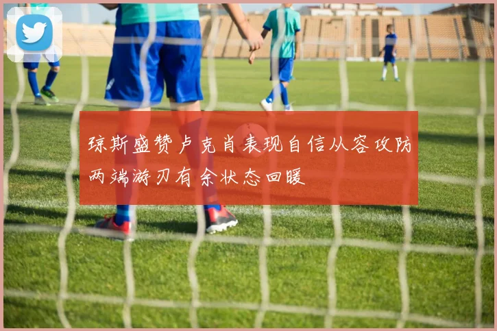 琼斯盛赞卢克肖表现自信从容攻防两端游刃有余状态回暖