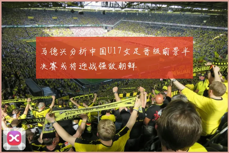 马德兴分析中国U17女足晋级前景半决赛或将迎战强敌朝鲜