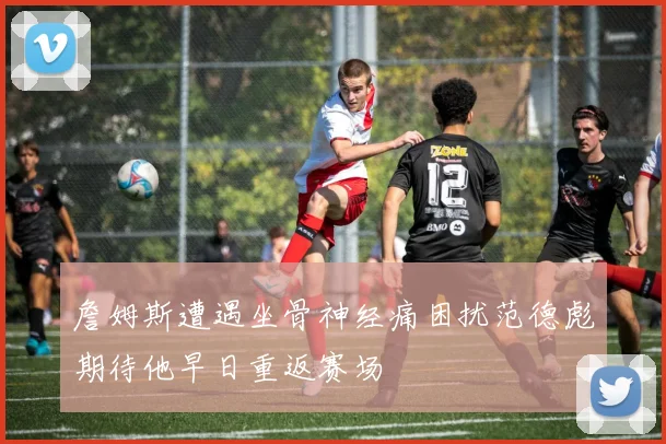 詹姆斯遭遇坐骨神经痛困扰范德彪期待他早日重返赛场