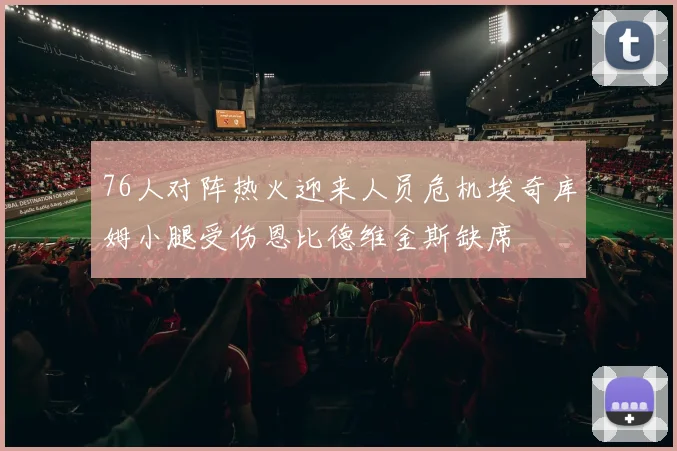 76人对阵热火迎来人员危机埃奇库姆小腿受伤恩比德维金斯缺席