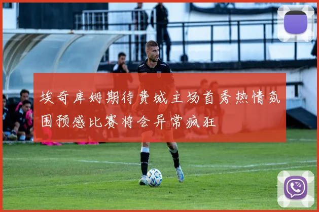 埃奇库姆期待费城主场首秀热情氛围预感比赛将会异常疯狂