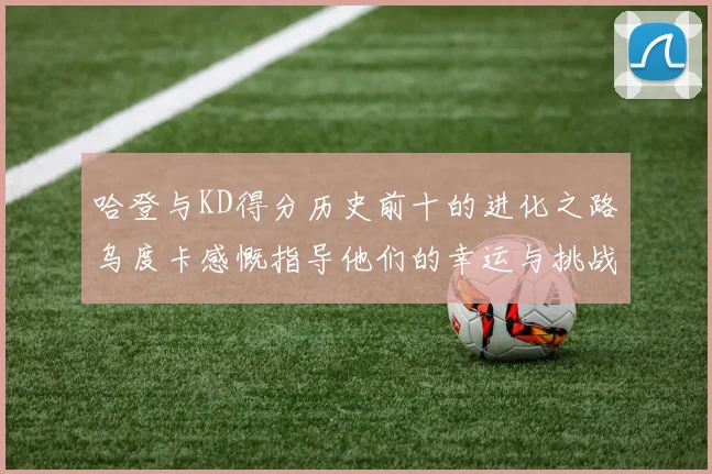 哈登与KD得分历史前十的进化之路乌度卡感慨指导他们的幸运与挑战