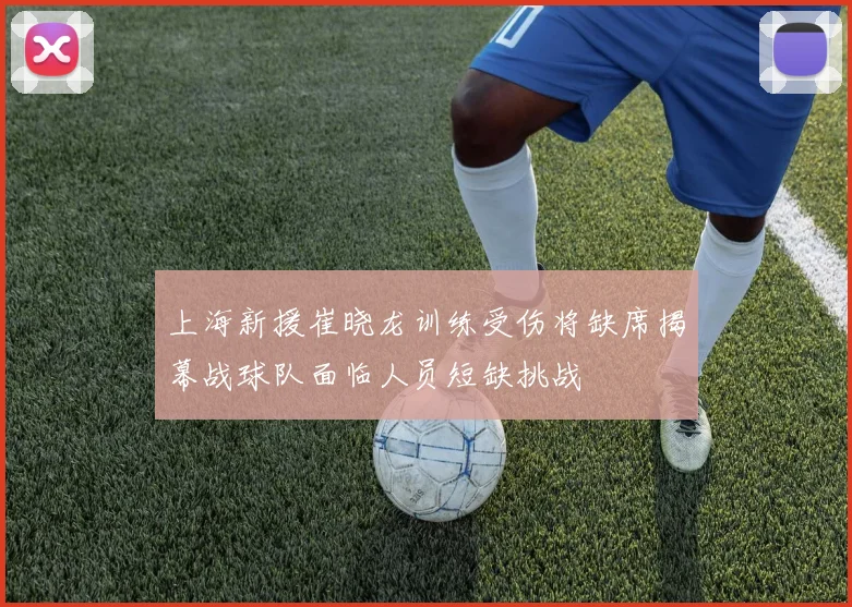 上海新援崔晓龙训练受伤将缺席揭幕战球队面临人员短缺挑战