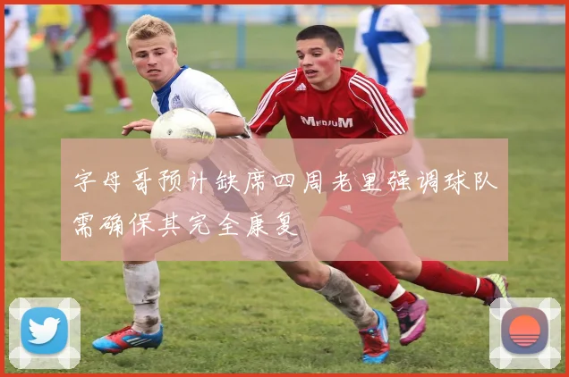 字母哥预计缺席四周老里强调球队需确保其完全康复