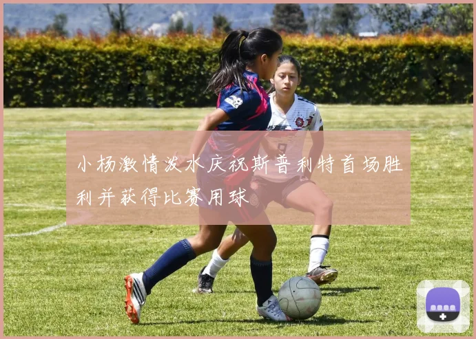 小杨激情泼水庆祝斯普利特首场胜利并获得比赛用球