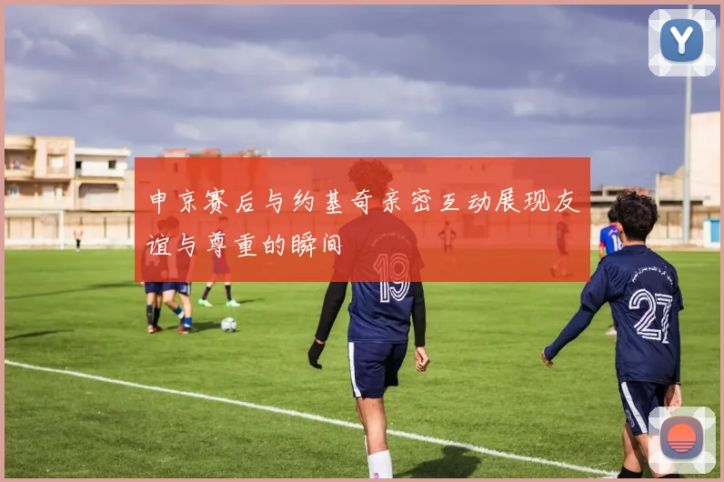 申京赛后与约基奇亲密互动展现友谊与尊重的瞬间