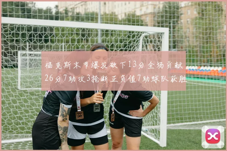 福克斯末节爆发砍下13分全场贡献26分7助攻3抢断正负值7助球队获胜