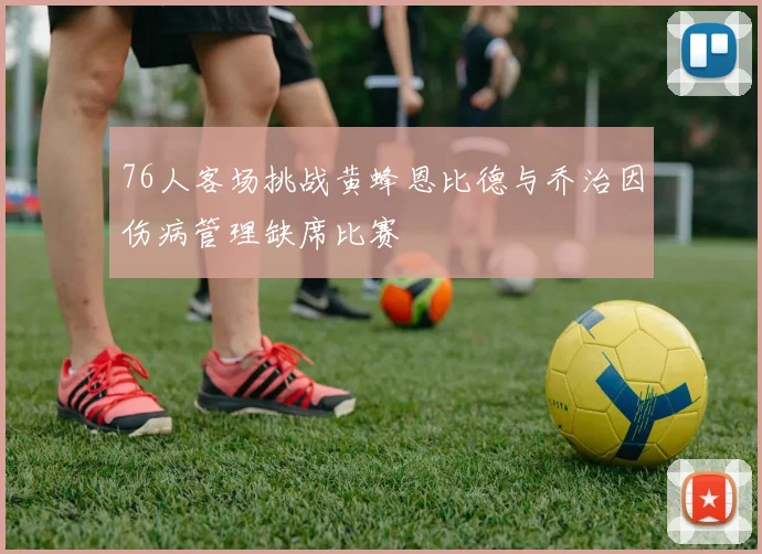 76人客场挑战黄蜂恩比德与乔治因伤病管理缺席比赛