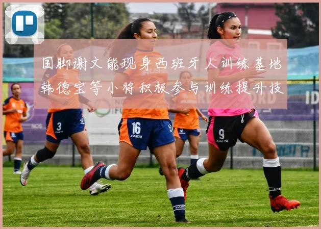 国脚谢文能现身西班牙人训练基地韩德宝等小将积极参与训练提升技艺